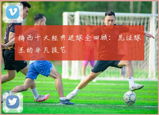 梅西十大经典进球全回顾：见证球王的非凡技艺