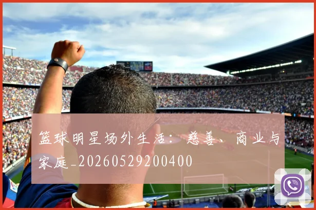 篮球明星场外生活:慈善、商业与家庭_20260529200400