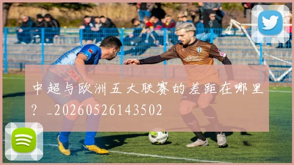 中超与欧洲五大联赛的差距在哪里?_20260526143502