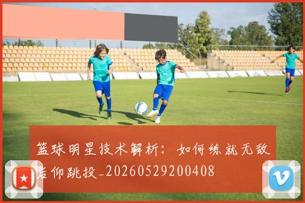 篮球明星技术解析：如何练就无敌后仰跳投_20260529200408