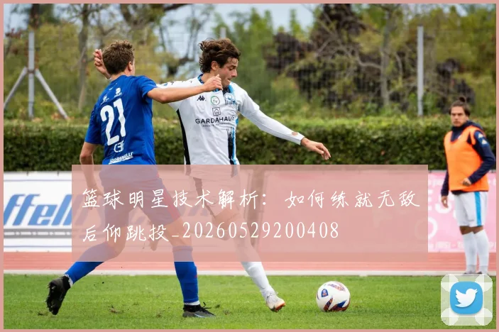 篮球明星技术解析：如何练就无敌后仰跳投_20260529200408