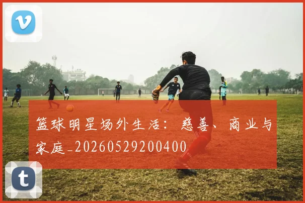篮球明星场外生活:慈善、商业与家庭_20260529200400