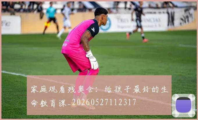 家庭观看残奥会：给孩子最好的生命教育课_20260527112317