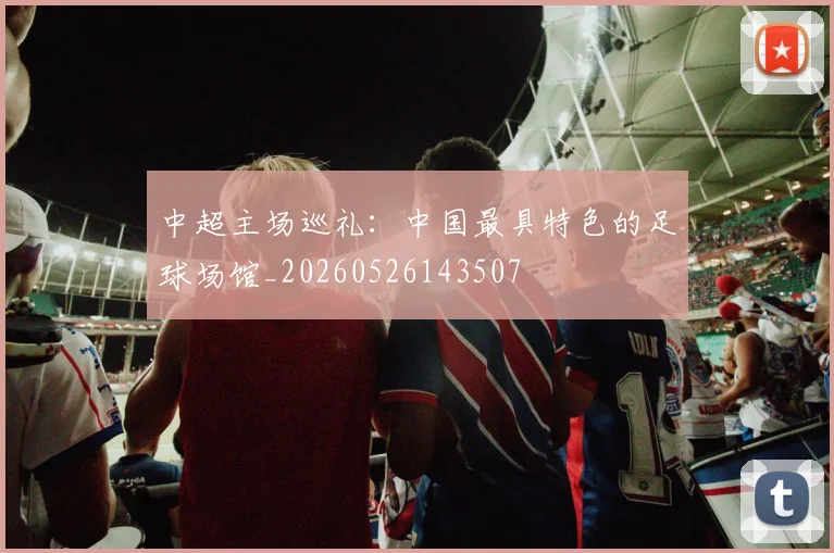 中超主场巡礼:中国最具特色的足球场馆_20260526143507